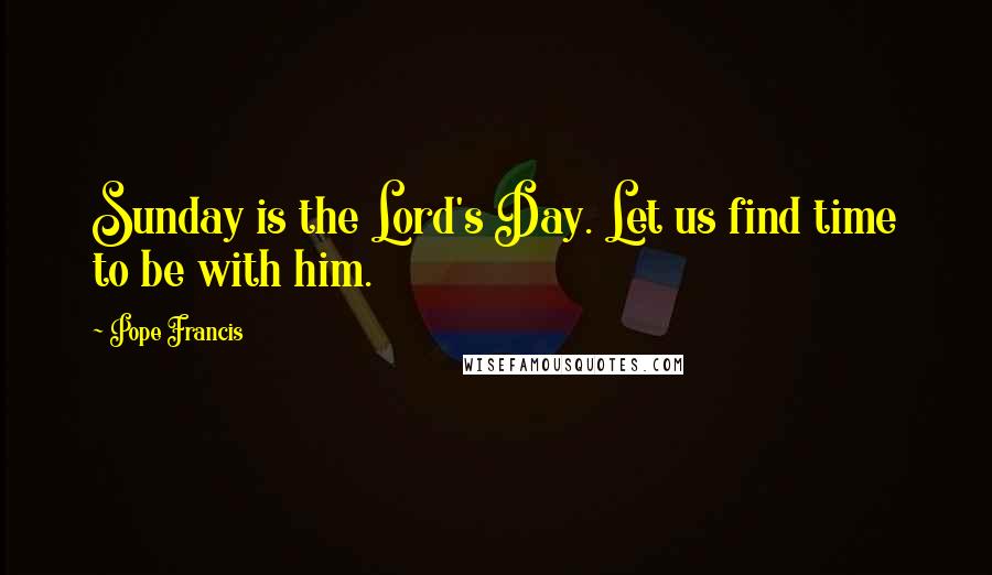 Pope Francis Quotes: Sunday is the Lord's Day. Let us find time to be with him.