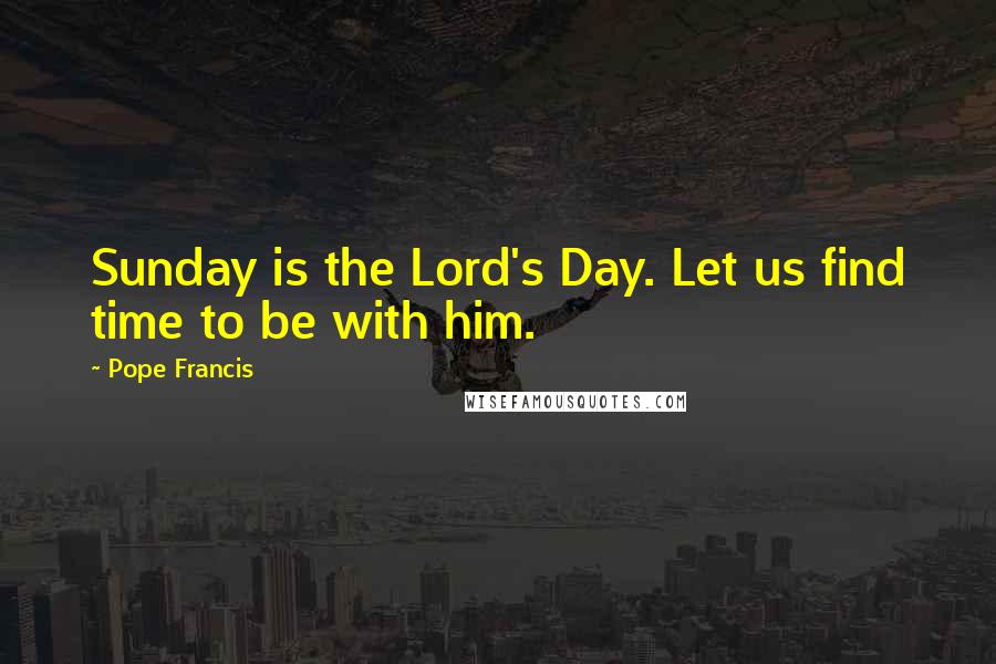 Pope Francis Quotes: Sunday is the Lord's Day. Let us find time to be with him.