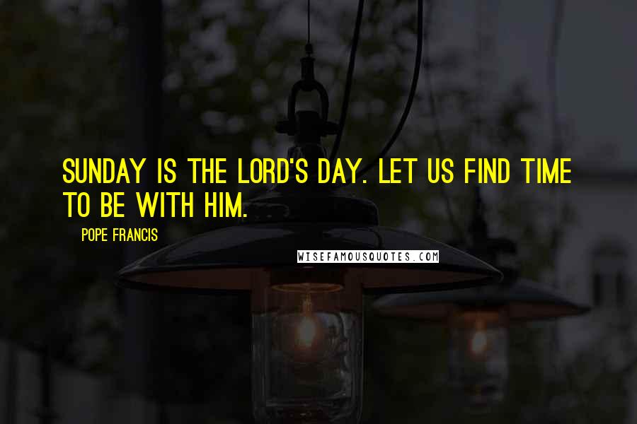 Pope Francis Quotes: Sunday is the Lord's Day. Let us find time to be with him.