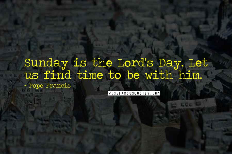 Pope Francis Quotes: Sunday is the Lord's Day. Let us find time to be with him.