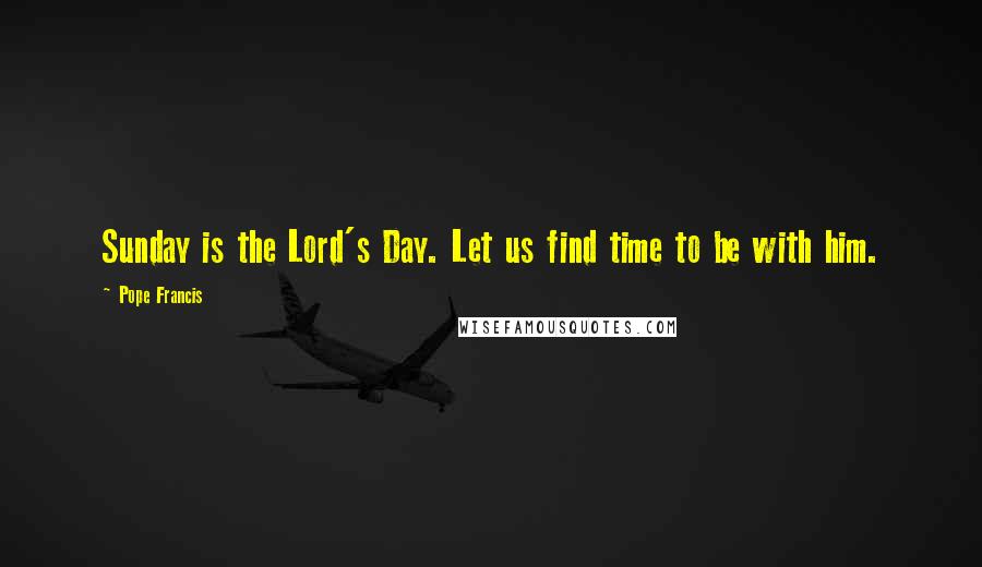 Pope Francis Quotes: Sunday is the Lord's Day. Let us find time to be with him.