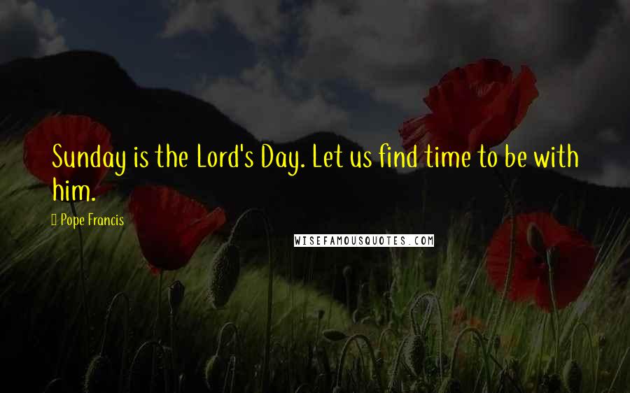 Pope Francis Quotes: Sunday is the Lord's Day. Let us find time to be with him.