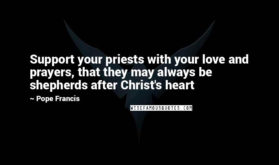 Pope Francis Quotes: Support your priests with your love and prayers, that they may always be shepherds after Christ's heart