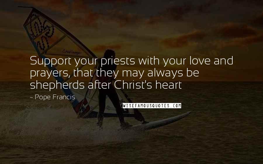 Pope Francis Quotes: Support your priests with your love and prayers, that they may always be shepherds after Christ's heart
