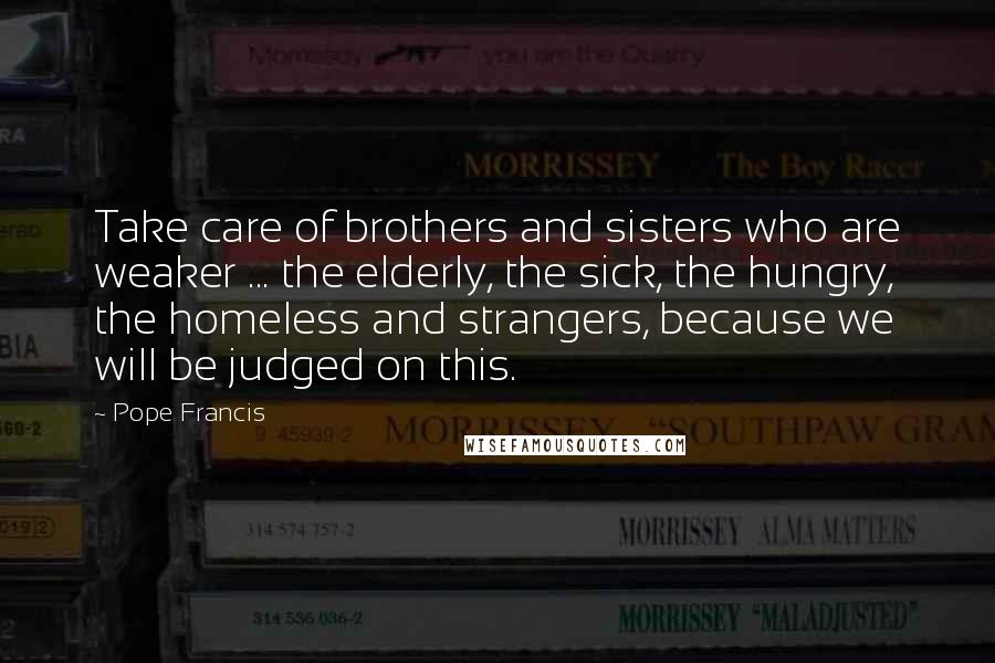 Pope Francis Quotes: Take care of brothers and sisters who are weaker ... the elderly, the sick, the hungry, the homeless and strangers, because we will be judged on this.