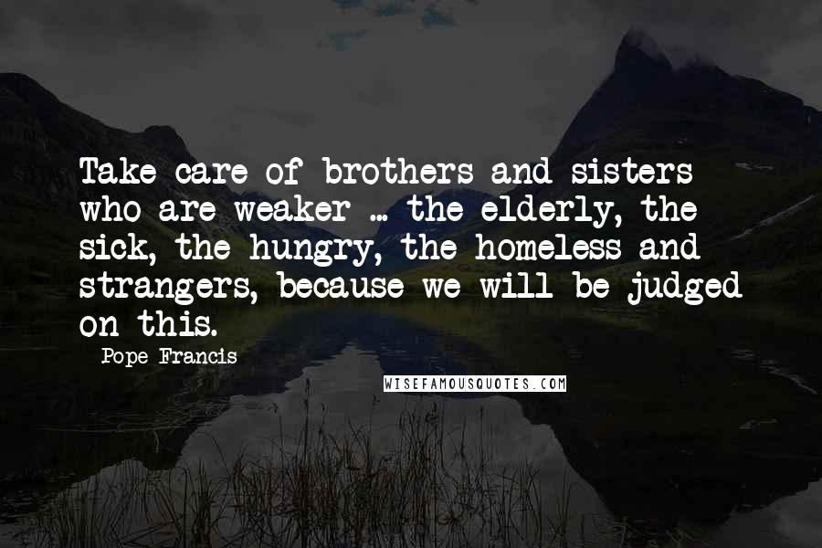 Pope Francis Quotes: Take care of brothers and sisters who are weaker ... the elderly, the sick, the hungry, the homeless and strangers, because we will be judged on this.