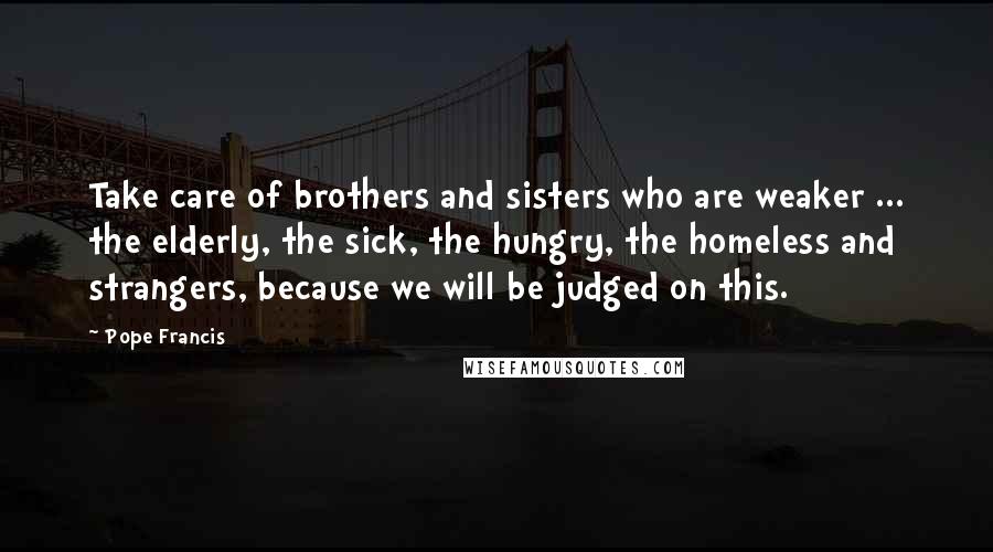 Pope Francis Quotes: Take care of brothers and sisters who are weaker ... the elderly, the sick, the hungry, the homeless and strangers, because we will be judged on this.
