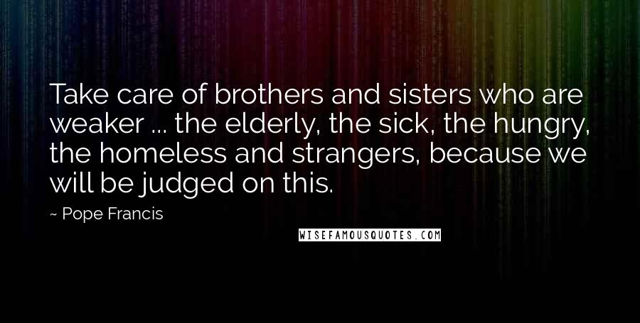 Pope Francis Quotes: Take care of brothers and sisters who are weaker ... the elderly, the sick, the hungry, the homeless and strangers, because we will be judged on this.