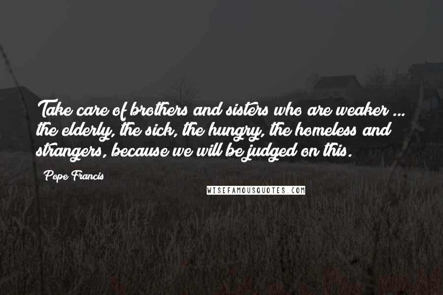 Pope Francis Quotes: Take care of brothers and sisters who are weaker ... the elderly, the sick, the hungry, the homeless and strangers, because we will be judged on this.