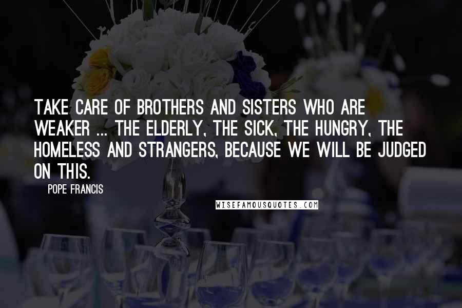 Pope Francis Quotes: Take care of brothers and sisters who are weaker ... the elderly, the sick, the hungry, the homeless and strangers, because we will be judged on this.