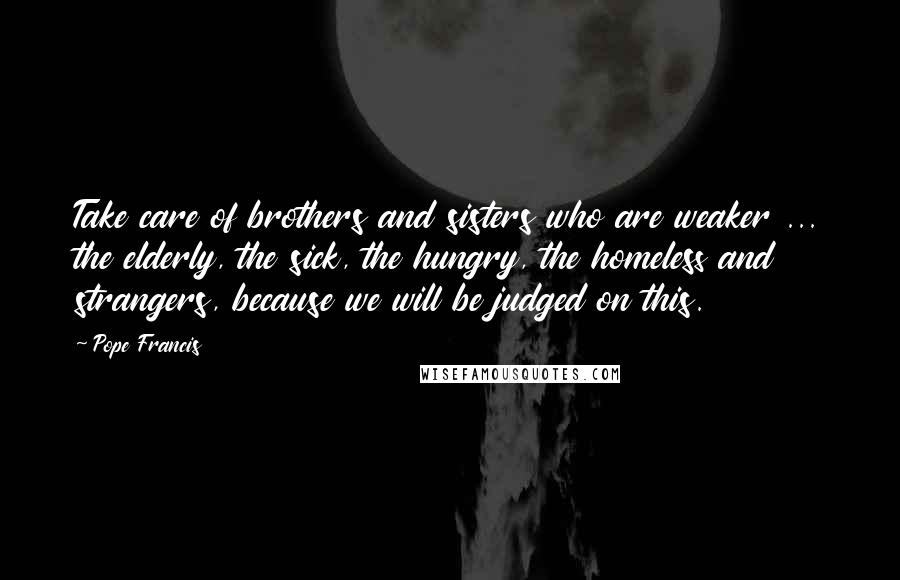 Pope Francis Quotes: Take care of brothers and sisters who are weaker ... the elderly, the sick, the hungry, the homeless and strangers, because we will be judged on this.