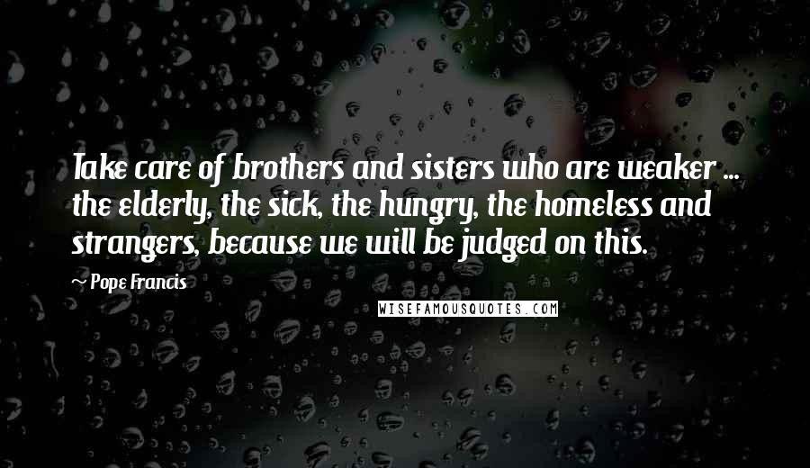 Pope Francis Quotes: Take care of brothers and sisters who are weaker ... the elderly, the sick, the hungry, the homeless and strangers, because we will be judged on this.