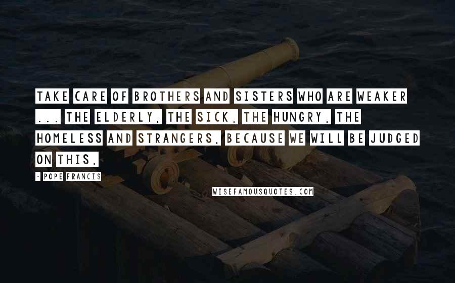 Pope Francis Quotes: Take care of brothers and sisters who are weaker ... the elderly, the sick, the hungry, the homeless and strangers, because we will be judged on this.