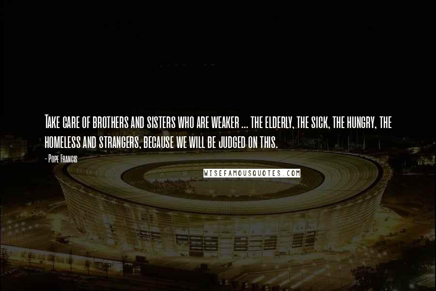 Pope Francis Quotes: Take care of brothers and sisters who are weaker ... the elderly, the sick, the hungry, the homeless and strangers, because we will be judged on this.