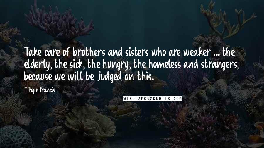 Pope Francis Quotes: Take care of brothers and sisters who are weaker ... the elderly, the sick, the hungry, the homeless and strangers, because we will be judged on this.