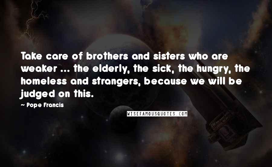 Pope Francis Quotes: Take care of brothers and sisters who are weaker ... the elderly, the sick, the hungry, the homeless and strangers, because we will be judged on this.