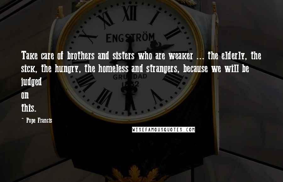 Pope Francis Quotes: Take care of brothers and sisters who are weaker ... the elderly, the sick, the hungry, the homeless and strangers, because we will be judged on this.