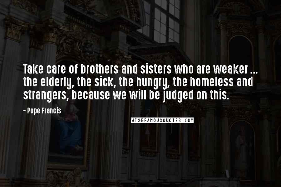 Pope Francis Quotes: Take care of brothers and sisters who are weaker ... the elderly, the sick, the hungry, the homeless and strangers, because we will be judged on this.