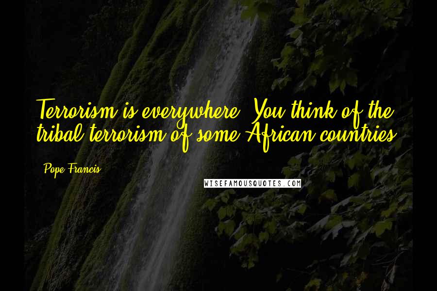 Pope Francis Quotes: Terrorism is everywhere. You think of the tribal terrorism of some African countries.