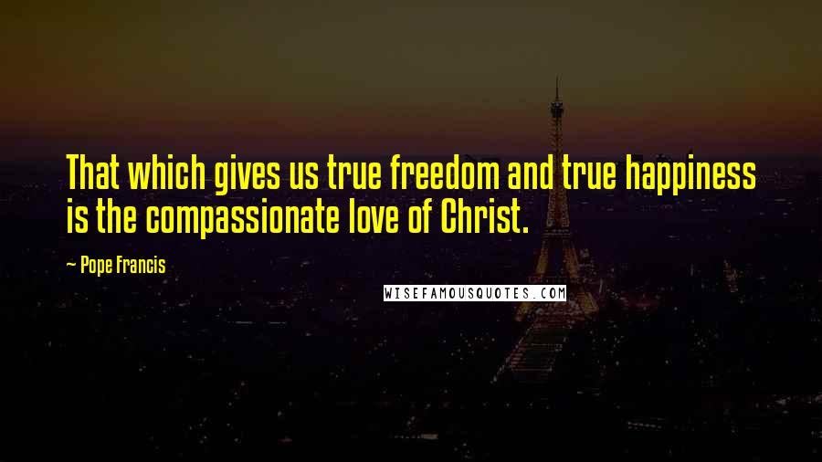 Pope Francis Quotes: That which gives us true freedom and true happiness is the compassionate love of Christ.