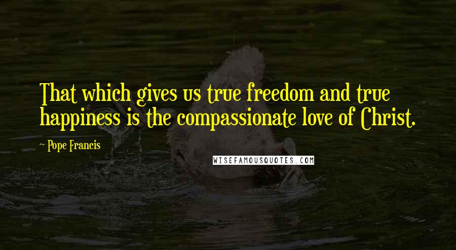 Pope Francis Quotes: That which gives us true freedom and true happiness is the compassionate love of Christ.