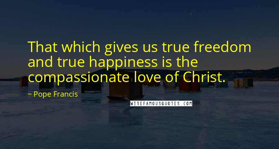 Pope Francis Quotes: That which gives us true freedom and true happiness is the compassionate love of Christ.