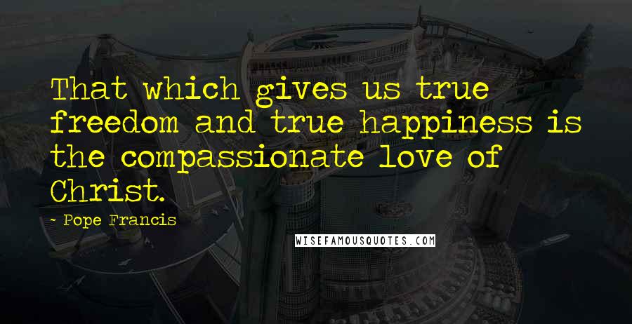 Pope Francis Quotes: That which gives us true freedom and true happiness is the compassionate love of Christ.