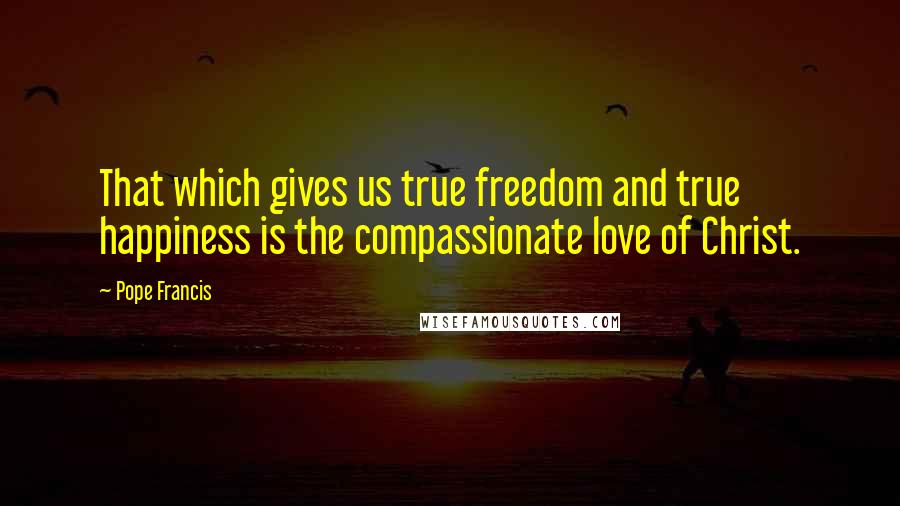 Pope Francis Quotes: That which gives us true freedom and true happiness is the compassionate love of Christ.