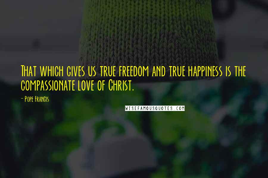 Pope Francis Quotes: That which gives us true freedom and true happiness is the compassionate love of Christ.