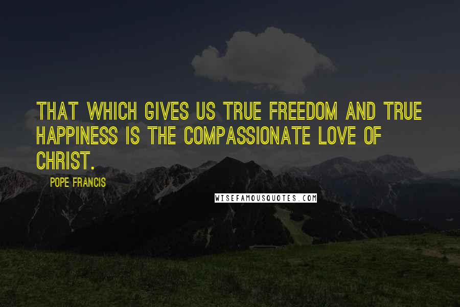 Pope Francis Quotes: That which gives us true freedom and true happiness is the compassionate love of Christ.