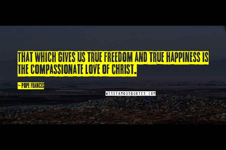 Pope Francis Quotes: That which gives us true freedom and true happiness is the compassionate love of Christ.