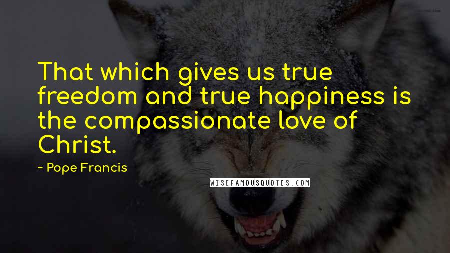 Pope Francis Quotes: That which gives us true freedom and true happiness is the compassionate love of Christ.