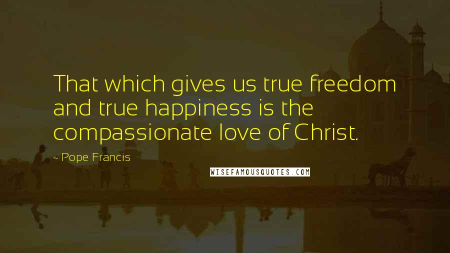 Pope Francis Quotes: That which gives us true freedom and true happiness is the compassionate love of Christ.