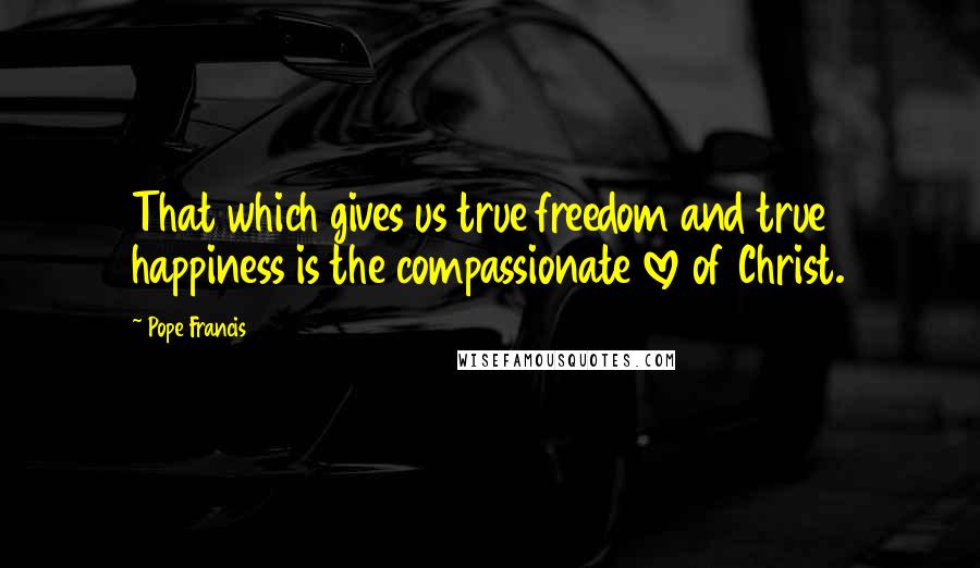 Pope Francis Quotes: That which gives us true freedom and true happiness is the compassionate love of Christ.