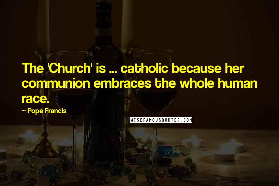 Pope Francis Quotes: The 'Church' is ... catholic because her communion embraces the whole human race.