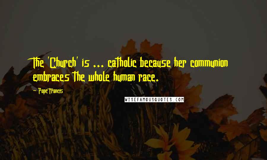 Pope Francis Quotes: The 'Church' is ... catholic because her communion embraces the whole human race.