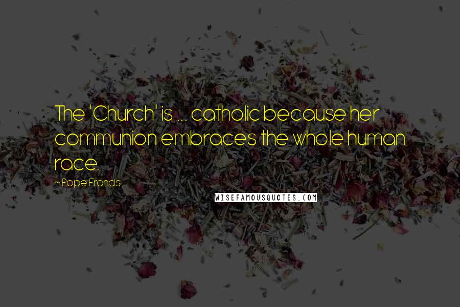 Pope Francis Quotes: The 'Church' is ... catholic because her communion embraces the whole human race.