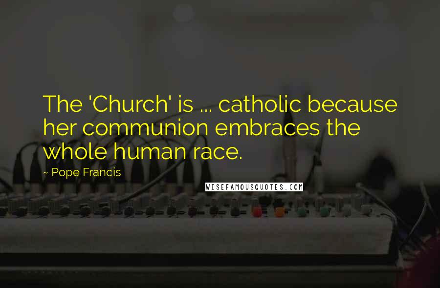 Pope Francis Quotes: The 'Church' is ... catholic because her communion embraces the whole human race.