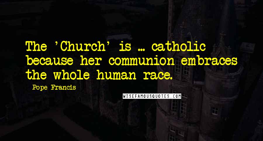 Pope Francis Quotes: The 'Church' is ... catholic because her communion embraces the whole human race.