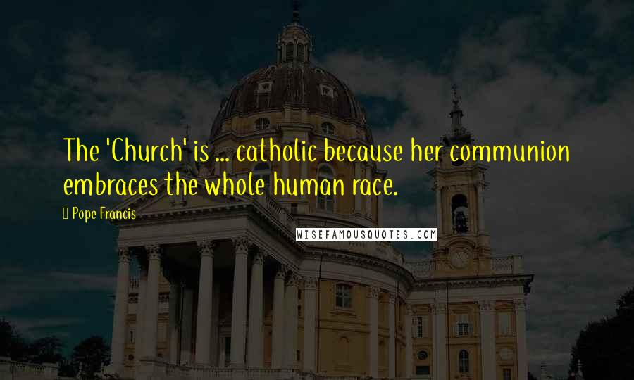 Pope Francis Quotes: The 'Church' is ... catholic because her communion embraces the whole human race.