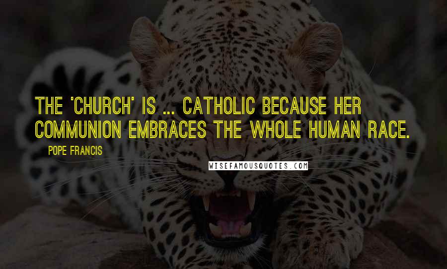 Pope Francis Quotes: The 'Church' is ... catholic because her communion embraces the whole human race.