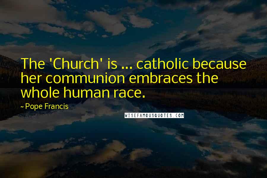 Pope Francis Quotes: The 'Church' is ... catholic because her communion embraces the whole human race.