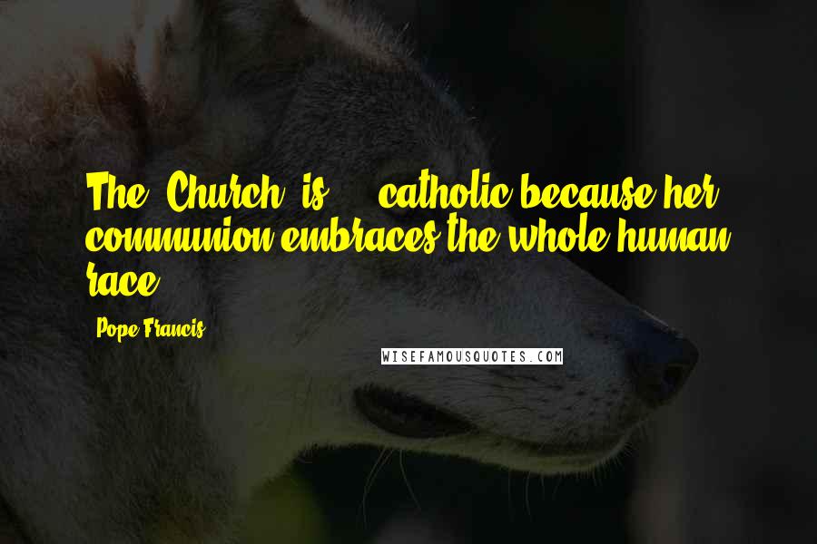 Pope Francis Quotes: The 'Church' is ... catholic because her communion embraces the whole human race.