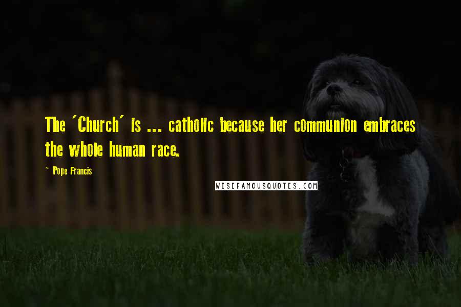 Pope Francis Quotes: The 'Church' is ... catholic because her communion embraces the whole human race.