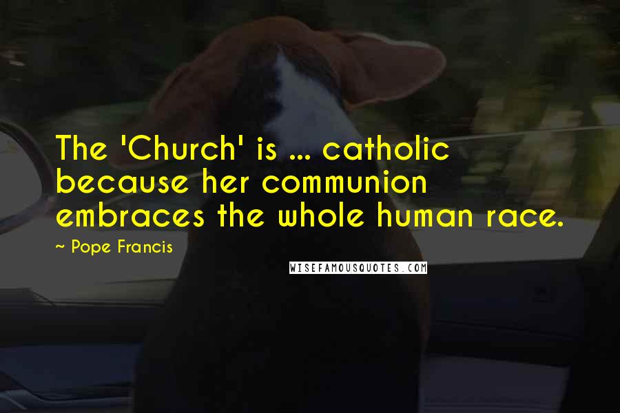 Pope Francis Quotes: The 'Church' is ... catholic because her communion embraces the whole human race.