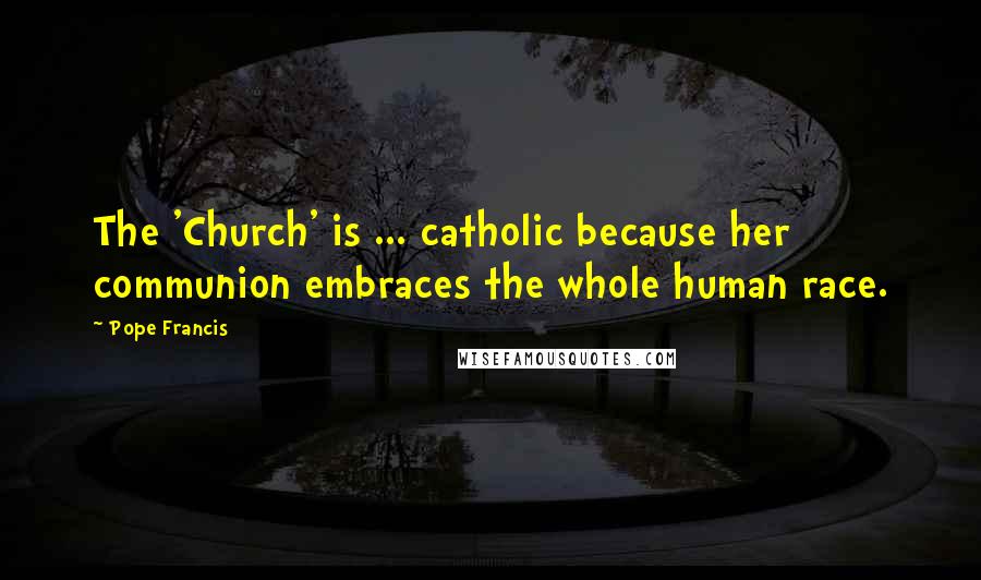 Pope Francis Quotes: The 'Church' is ... catholic because her communion embraces the whole human race.