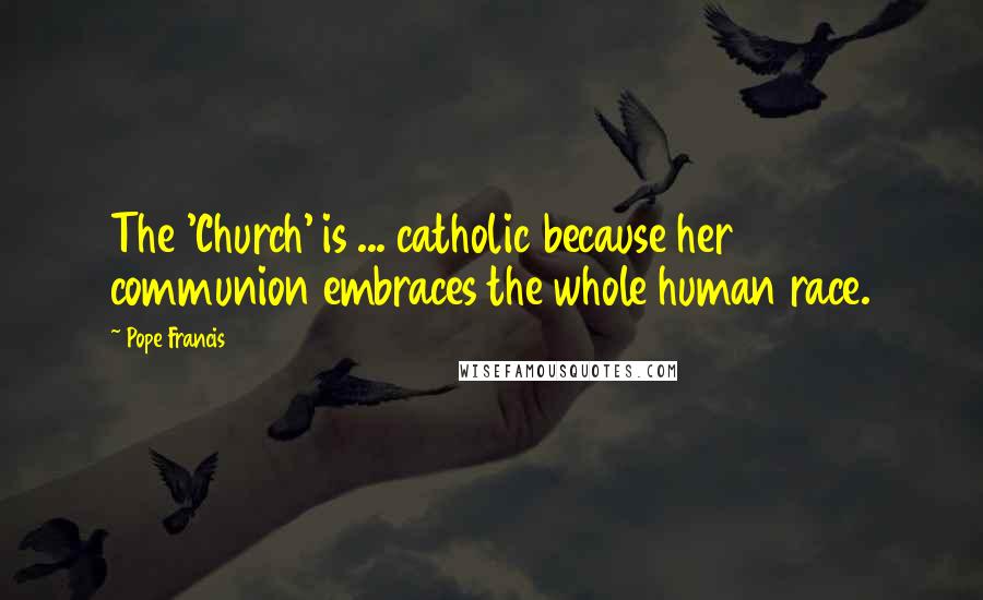 Pope Francis Quotes: The 'Church' is ... catholic because her communion embraces the whole human race.