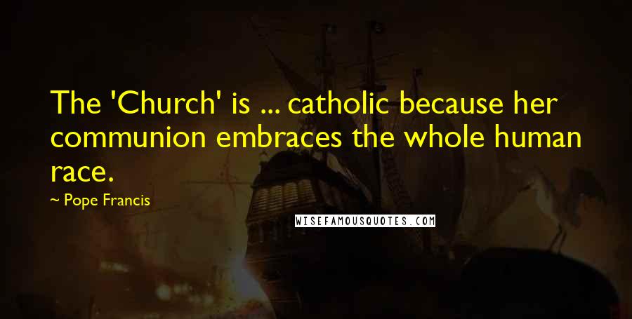 Pope Francis Quotes: The 'Church' is ... catholic because her communion embraces the whole human race.