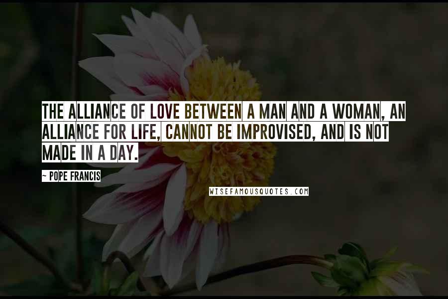Pope Francis Quotes: The alliance of love between a man and a woman, an alliance for life, cannot be improvised, and is not made in a day.