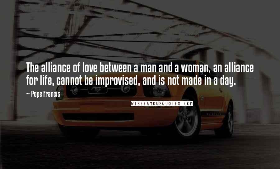 Pope Francis Quotes: The alliance of love between a man and a woman, an alliance for life, cannot be improvised, and is not made in a day.